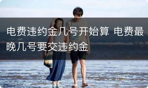 电费违约金几号开始算 电费最晚几号要交违约金