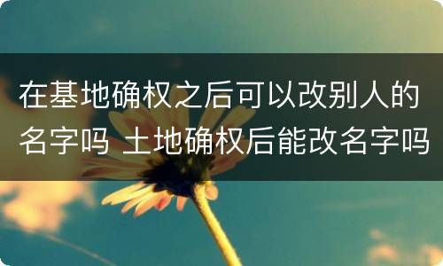 在基地确权之后可以改别人的名字吗 土地确权后能改名字吗