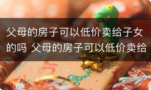 父母的房子可以低价卖给子女的吗 父母的房子可以低价卖给子女的吗现在