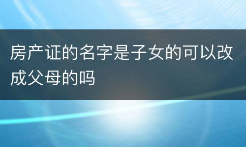 房产证的名字是子女的可以改成父母的吗
