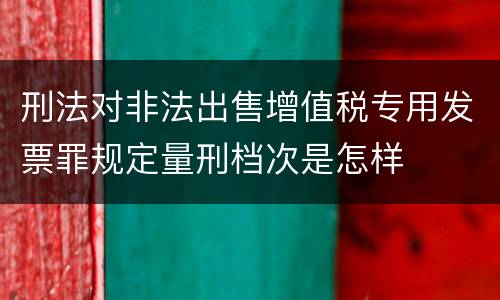 刑法对非法出售增值税专用发票罪规定量刑档次是怎样
