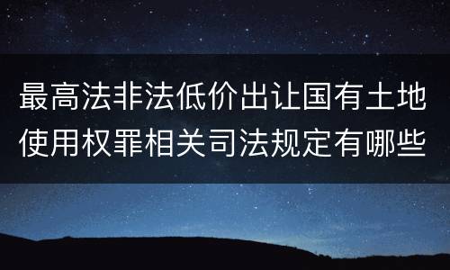 最高法非法低价出让国有土地使用权罪相关司法规定有哪些内容