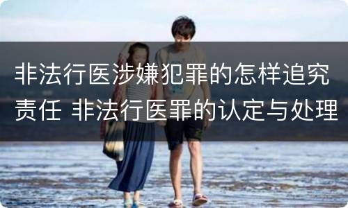 非法行医涉嫌犯罪的怎样追究责任 非法行医罪的认定与处理