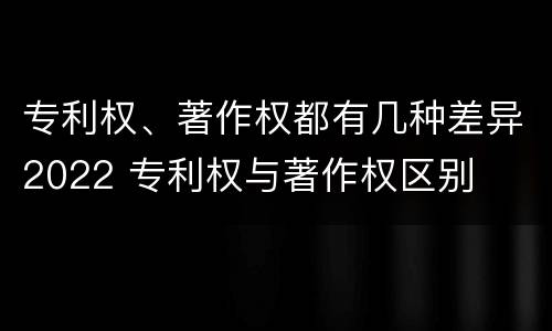 专利权、著作权都有几种差异2022 专利权与著作权区别