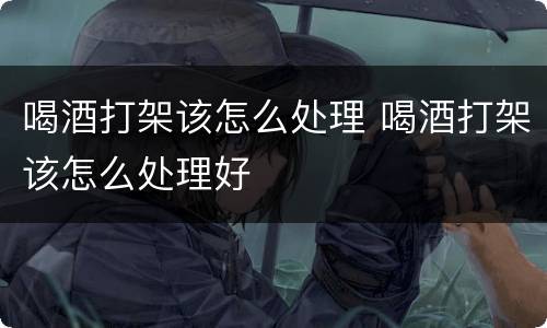喝酒打架该怎么处理 喝酒打架该怎么处理好