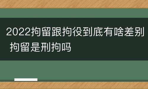 2022拘留跟拘役到底有啥差别 拘留是刑拘吗