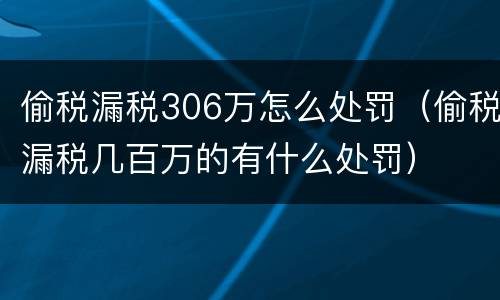 偷税漏税306万怎么处罚（偷税漏税几百万的有什么处罚）