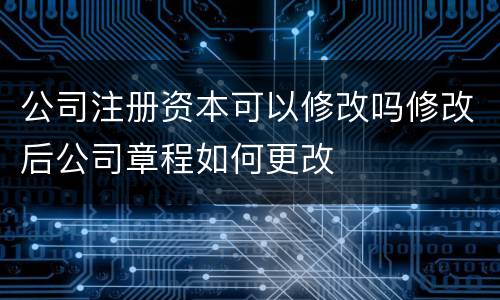 公司注册资本可以修改吗修改后公司章程如何更改