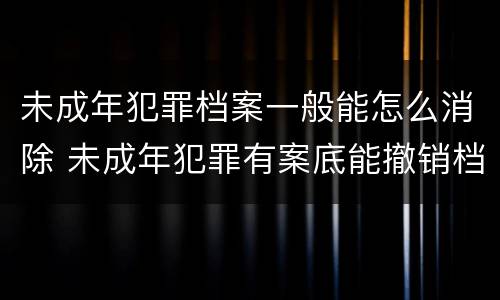未成年犯罪档案一般能怎么消除 未成年犯罪有案底能撤销档案吗