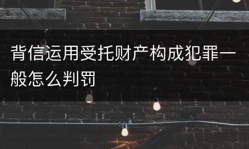 背信运用受托财产构成犯罪一般怎么判罚