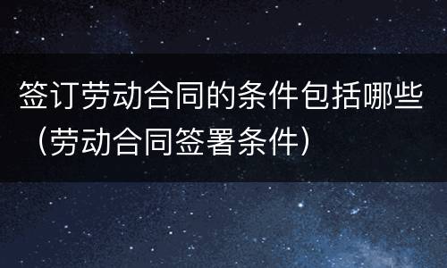 签订劳动合同的条件包括哪些（劳动合同签署条件）