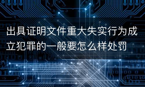 出具证明文件重大失实行为成立犯罪的一般要怎么样处罚