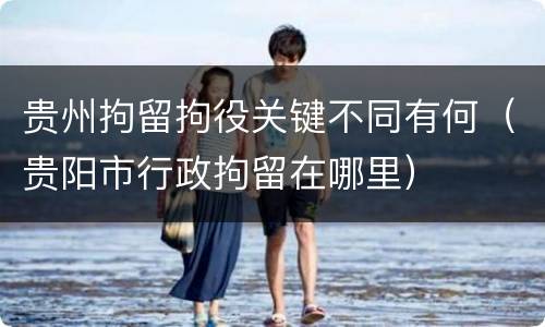 贵州拘留拘役关键不同有何（贵阳市行政拘留在哪里）