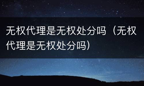 无权代理是无权处分吗（无权代理是无权处分吗）