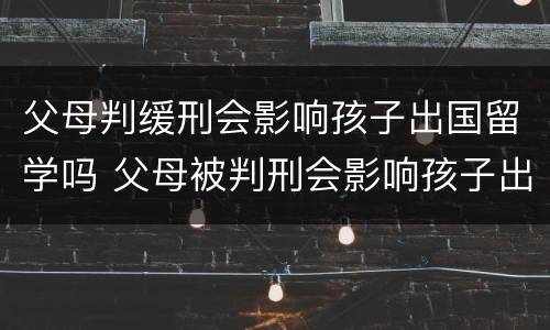 父母判缓刑会影响孩子出国留学吗 父母被判刑会影响孩子出国留学吗