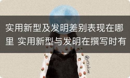 实用新型及发明差别表现在哪里 实用新型与发明在撰写时有区别吗