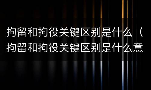 拘留和拘役关键区别是什么（拘留和拘役关键区别是什么意思）