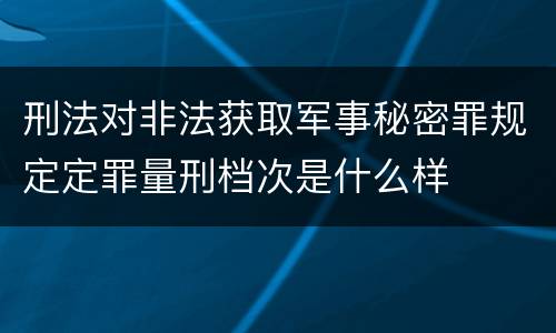 刑法对非法获取军事秘密罪规定定罪量刑档次是什么样