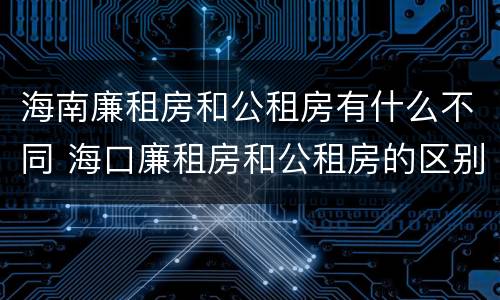 海南廉租房和公租房有什么不同 海口廉租房和公租房的区别
