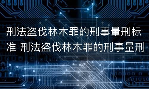 刑法盗伐林木罪的刑事量刑标准 刑法盗伐林木罪的刑事量刑标准是什么
