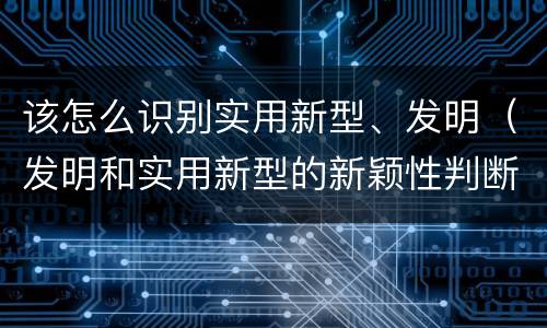 该怎么识别实用新型、发明（发明和实用新型的新颖性判断方法）