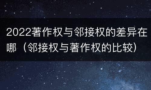 2022著作权与邻接权的差异在哪（邻接权与著作权的比较）
