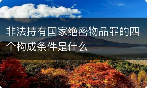 非法持有国家绝密物品罪的四个构成条件是什么