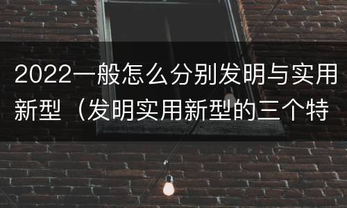 2022一般怎么分别发明与实用新型（发明实用新型的三个特点）