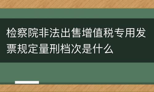 检察院非法出售增值税专用发票规定量刑档次是什么