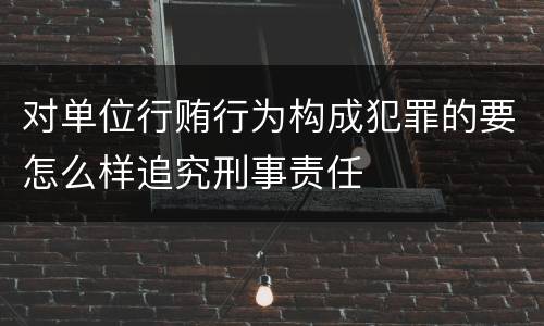 对单位行贿行为构成犯罪的要怎么样追究刑事责任