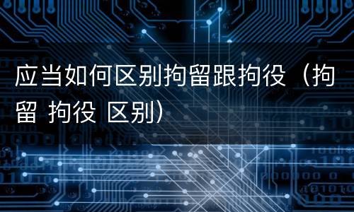 应当如何区别拘留跟拘役（拘留 拘役 区别）