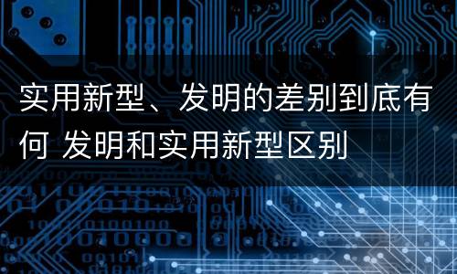 实用新型、发明的差别到底有何 发明和实用新型区别