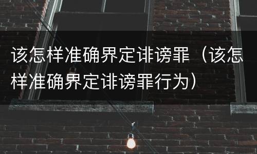 该怎样准确界定诽谤罪（该怎样准确界定诽谤罪行为）