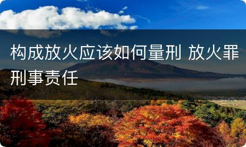 构成放火应该如何量刑 放火罪刑事责任