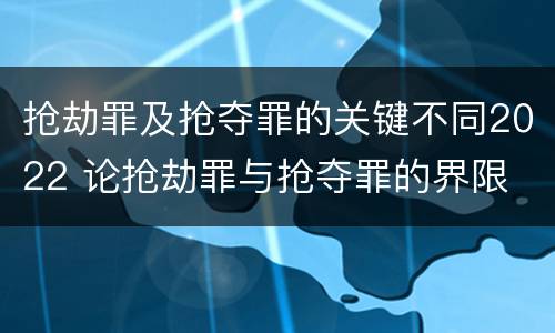 抢劫罪及抢夺罪的关键不同2022 论抢劫罪与抢夺罪的界限