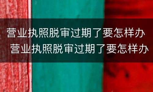 营业执照脱审过期了要怎样办 营业执照脱审过期了要怎样办理