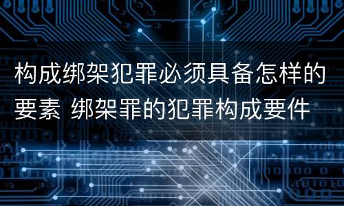 构成绑架犯罪必须具备怎样的要素 绑架罪的犯罪构成要件