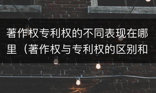 著作权专利权的不同表现在哪里（著作权与专利权的区别和联系）