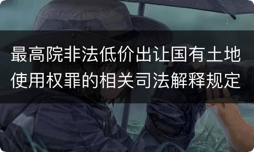 最高院非法低价出让国有土地使用权罪的相关司法解释规定重要内容有哪些