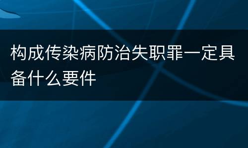 构成传染病防治失职罪一定具备什么要件