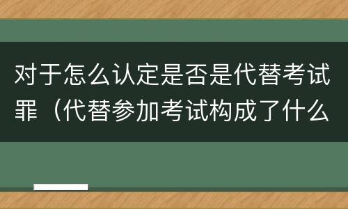 对于怎么认定是否是代替考试罪（代替参加考试构成了什么犯罪）