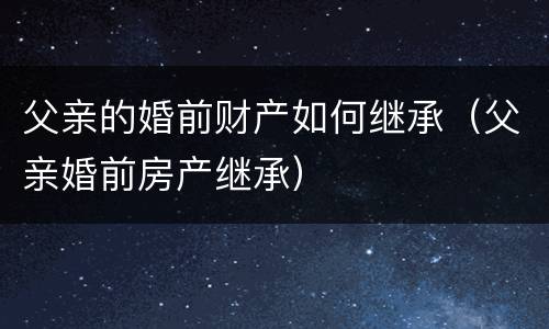 父亲的婚前财产如何继承（父亲婚前房产继承）