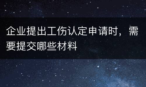 企业提出工伤认定申请时，需要提交哪些材料