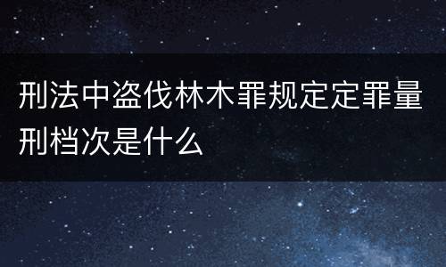 刑法中盗伐林木罪规定定罪量刑档次是什么