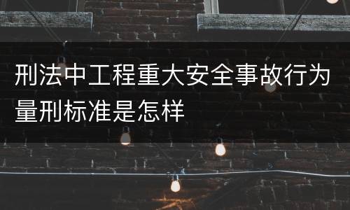 刑法中工程重大安全事故行为量刑标准是怎样