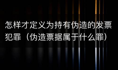 怎样才定义为持有伪造的发票犯罪（伪造票据属于什么罪）