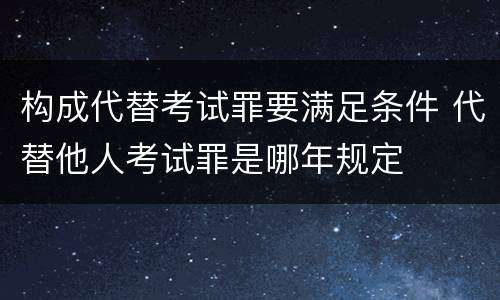 构成代替考试罪要满足条件 代替他人考试罪是哪年规定