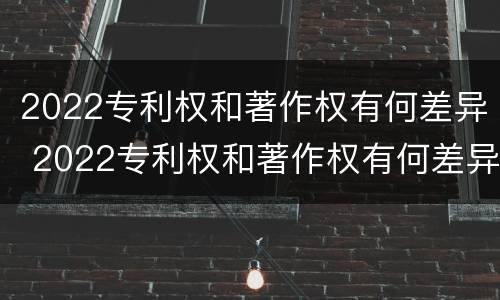 2022专利权和著作权有何差异 2022专利权和著作权有何差异呢
