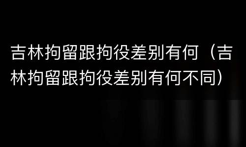 吉林拘留跟拘役差别有何（吉林拘留跟拘役差别有何不同）