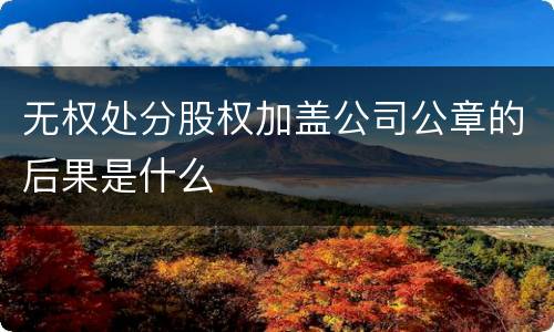 无权处分股权加盖公司公章的后果是什么